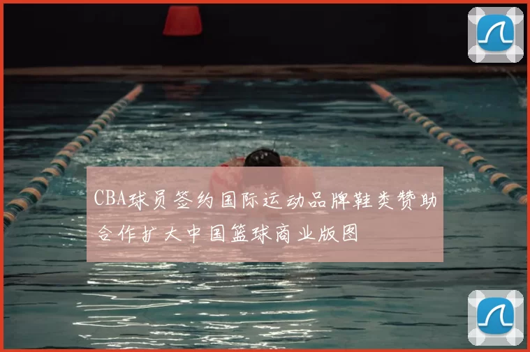 CBA球员签约国际运动品牌鞋类赞助合作扩大中国篮球商业版图