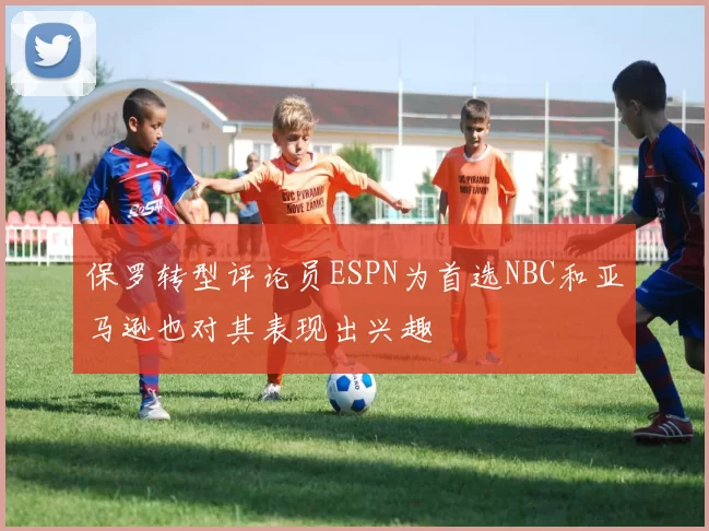 保罗转型评论员ESPN为首选NBC和亚马逊也对其表现出兴趣