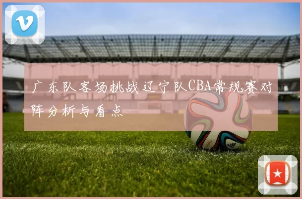 广东队客场挑战辽宁队CBA常规赛对阵分析与看点