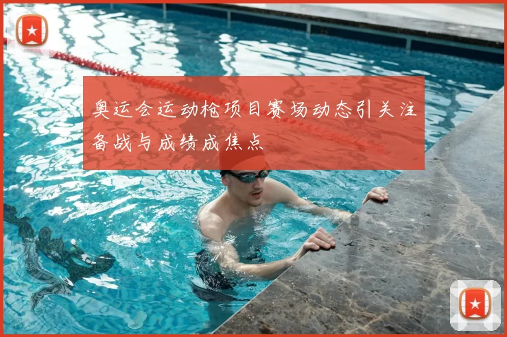 奥运会运动枪项目赛场动态引关注备战与成绩成焦点