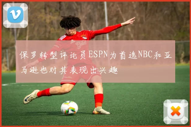 保罗转型评论员ESPN为首选NBC和亚马逊也对其表现出兴趣
