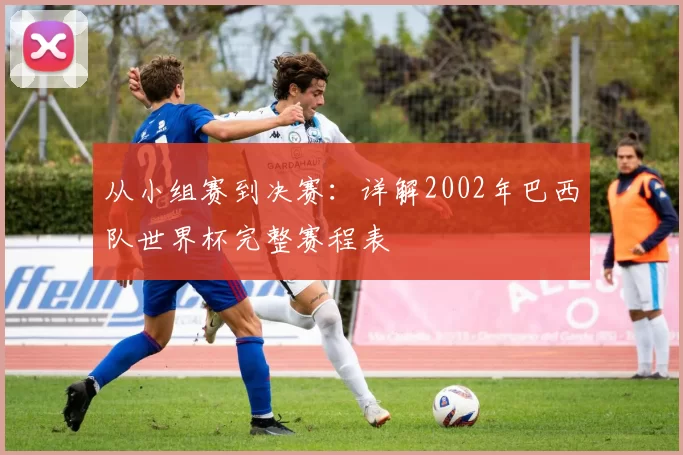 从小组赛到决赛:详解2002年巴西队世界杯完整赛程表