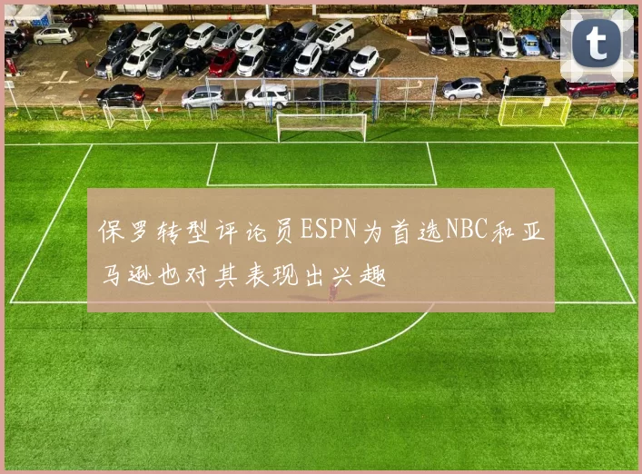 保罗转型评论员ESPN为首选NBC和亚马逊也对其表现出兴趣